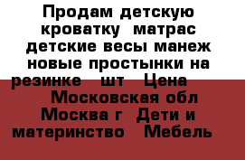 Продам детскую кроватку, матрас,детские весы,манеж,новые простынки на резинке 2 шт › Цена ­ 5 000 - Московская обл., Москва г. Дети и материнство » Мебель   